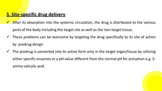5. Site-specific drug delivery
 After its absorption into the systemic circulation, the drug is distributed to the various
parts of the body including the target site as well as the non-target tissue.
 These problems can be overcome by targeting the drug specifically to its site of action
by prodrug design
 The prodrug is converted into its active form only in the target organ/tissue by utilizing
either specific enzymes or a pH value different from the normal pH for activation e.g. 5-
amino salicylic acid.
 