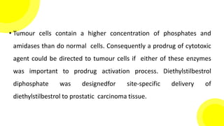 • Tumour cells contain a higher concentration of phosphates and
amidases than do normal cells. Consequently a prodrug of cytotoxic
agent could be directed to tumour cells if either of these enzymes
was important to prodrug activation process. Diethylstilbestrol
diphosphate was designedfor site-specific delivery of
diethylstilbestrol to prostatic carcinoma tissue.
 