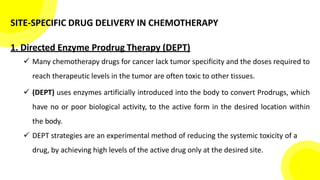 SITE-SPECIFIC DRUG DELIVERY IN CHEMOTHERAPY
1. Directed Enzyme Prodrug Therapy (DEPT)
 Many chemotherapy drugs for cancer lack tumor specificity and the doses required to
reach therapeutic levels in the tumor are often toxic to other tissues.
 (DEPT) uses enzymes artificially introduced into the body to convert Prodrugs, which
have no or poor biological activity, to the active form in the desired location within
the body.
 DEPT strategies are an experimental method of reducing the systemic toxicity of a
drug, by achieving high levels of the active drug only at the desired site.
 