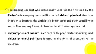  The prodrug concept was intentionally used for the first time by the
Parke-Davis company for modification of chloramphenicol structure
in order to improve the antibiotic’s bitter taste and poor solubility in
water. Two prodrug forms of chloramphenicol were synthesized.
 chloramphenicol sodium succinate with good water solubility, and
chloramphenicol palmitate is used in the form of a suspension in
children.
 