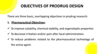 OBJECTIVES OF PRODRUG DESIGN
There are three basic, overlapping objectives in prodrug research:
1. Pharmaceutical Objectives:
 To improve solubility, chemical stability, and organoleptic properties
 To decrease irritation and/or pain after local administration,
 To reduce problems related to the pharmaceutical technology of
the active agent.
 
