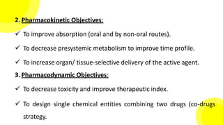 2. Pharmacokinetic Objectives:
 To improve absorption (oral and by non-oral routes).
 To decrease presystemic metabolism to improve time profile.
 To increase organ/ tissue-selective delivery of the active agent.
3. Pharmacodynamic Objectives:
 To decrease toxicity and improve therapeutic index.
 To design single chemical entities combining two drugs (co-drugs
strategy.
 
