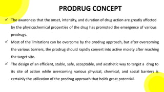 PRODRUG CONCEPT
 The awareness that the onset, intensity, and duration of drug action are greatly affected
by the physicochemical properties of the drug has promoted the emergence of various
prodrugs.
 Most of the limitations can be overcome by the prodrug approach, but after overcoming
the various barriers, the prodrug should rapidly convert into active moiety after reaching
the target site.
 The design of an efficient, stable, safe, acceptable, and aesthetic way to target a drug to
its site of action while overcoming various physical, chemical, and social barriers is
certainly the utilization of the prodrug approach that holds great potential.
 