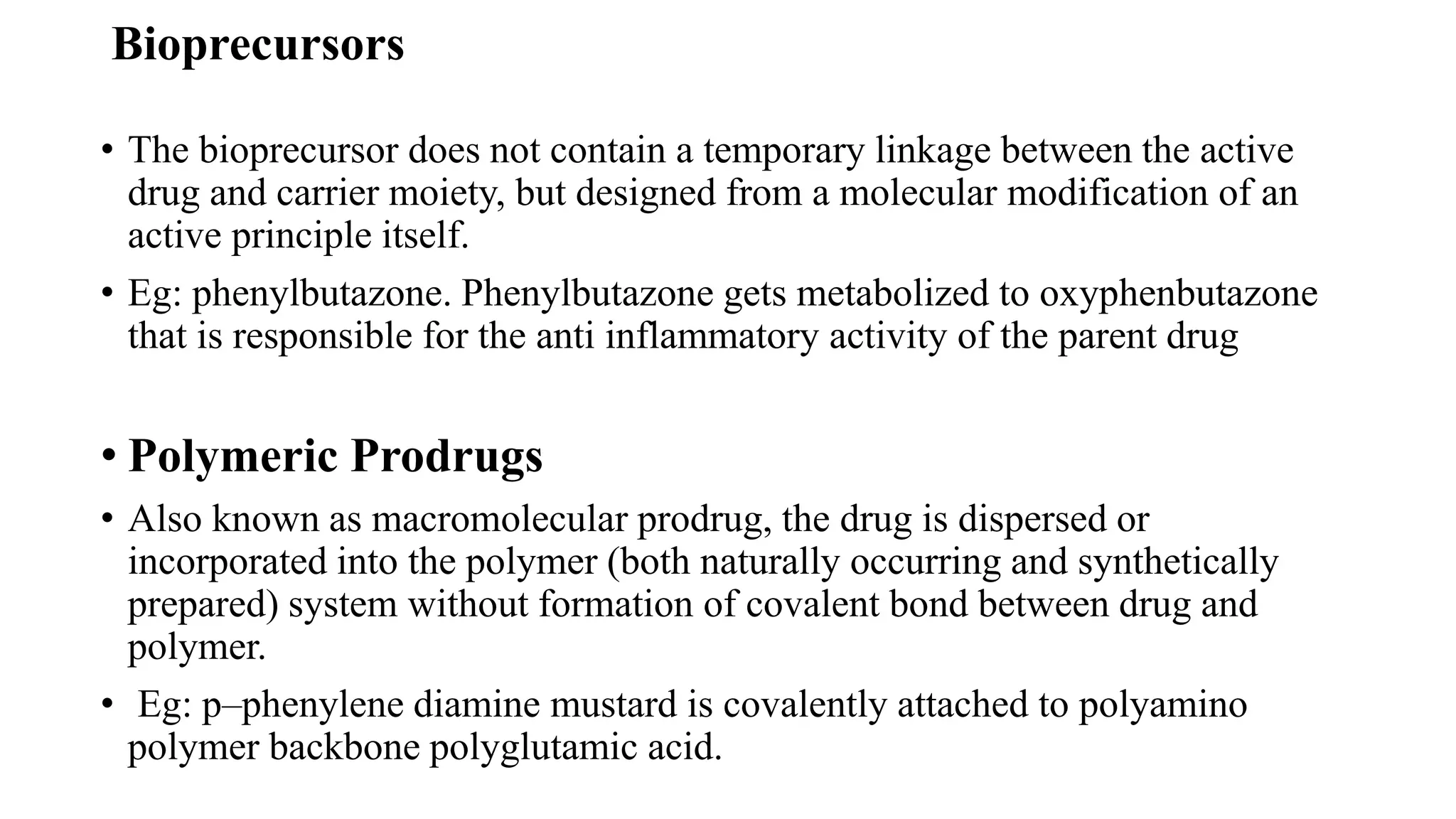 Bioprecursors
• The bioprecursor does not contain a temporary linkage between the active
drug and carrier moiety, but designed from a molecular modification of an
active principle itself.
• Eg: phenylbutazone. Phenylbutazone gets metabolized to oxyphenbutazone
that is responsible for the anti inflammatory activity of the parent drug
• Polymeric Prodrugs
• Also known as macromolecular prodrug, the drug is dispersed or
incorporated into the polymer (both naturally occurring and synthetically
prepared) system without formation of covalent bond between drug and
polymer.
• Eg: p–phenylene diamine mustard is covalently attached to polyamino
polymer backbone polyglutamic acid.
 
