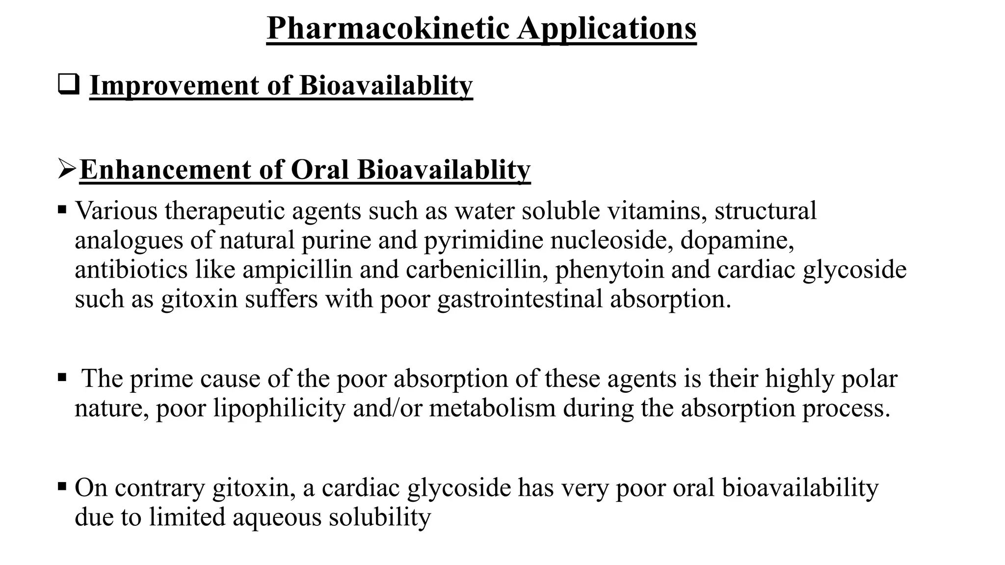 Pharmacokinetic Applications
 Improvement of Bioavailablity
Enhancement of Oral Bioavailablity
 Various therapeutic agents such as water soluble vitamins, structural
analogues of natural purine and pyrimidine nucleoside, dopamine,
antibiotics like ampicillin and carbenicillin, phenytoin and cardiac glycoside
such as gitoxin suffers with poor gastrointestinal absorption.
 The prime cause of the poor absorption of these agents is their highly polar
nature, poor lipophilicity and/or metabolism during the absorption process.
 On contrary gitoxin, a cardiac glycoside has very poor oral bioavailability
due to limited aqueous solubility
 