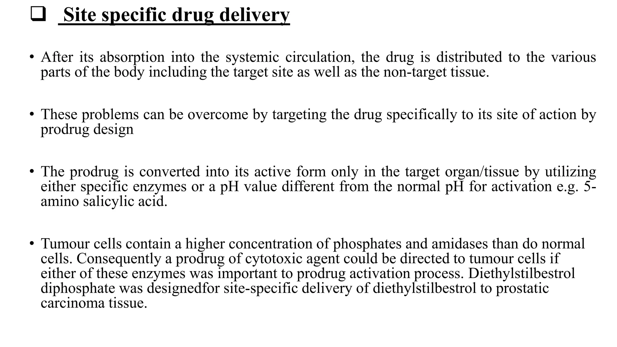  Site specific drug delivery
• After its absorption into the systemic circulation, the drug is distributed to the various
parts of the body including the target site as well as the non-target tissue.
• These problems can be overcome by targeting the drug specifically to its site of action by
prodrug design
• The prodrug is converted into its active form only in the target organ/tissue by utilizing
either specific enzymes or a pH value different from the normal pH for activation e.g. 5-
amino salicylic acid.
• Tumour cells contain a higher concentration of phosphates and amidases than do normal
cells. Consequently a prodrug of cytotoxic agent could be directed to tumour cells if
either of these enzymes was important to prodrug activation process. Diethylstilbestrol
diphosphate was designedfor site-specific delivery of diethylstilbestrol to prostatic
carcinoma tissue.
 