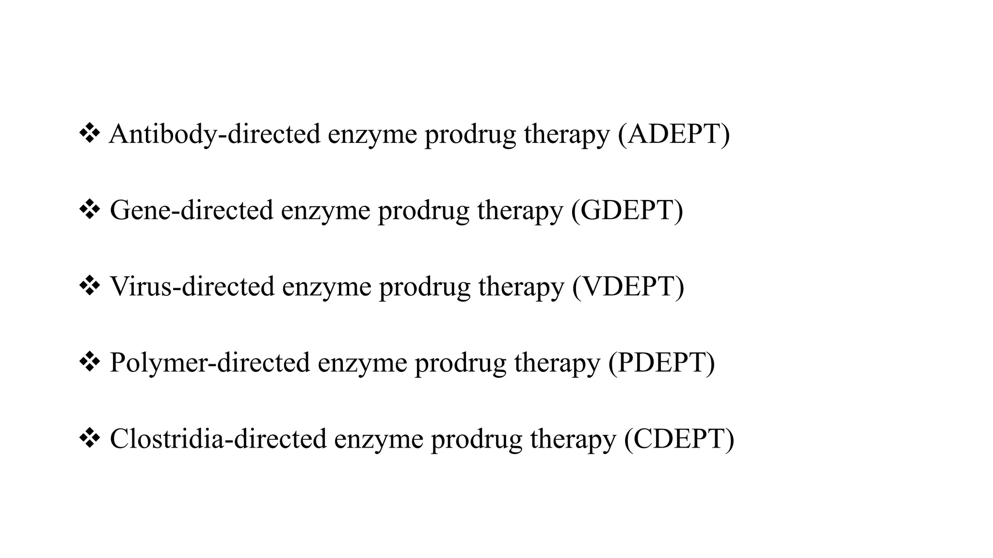  Antibody-directed enzyme prodrug therapy (ADEPT)
 Gene-directed enzyme prodrug therapy (GDEPT)
 Virus-directed enzyme prodrug therapy (VDEPT)
 Polymer-directed enzyme prodrug therapy (PDEPT)
 Clostridia-directed enzyme prodrug therapy (CDEPT)
 