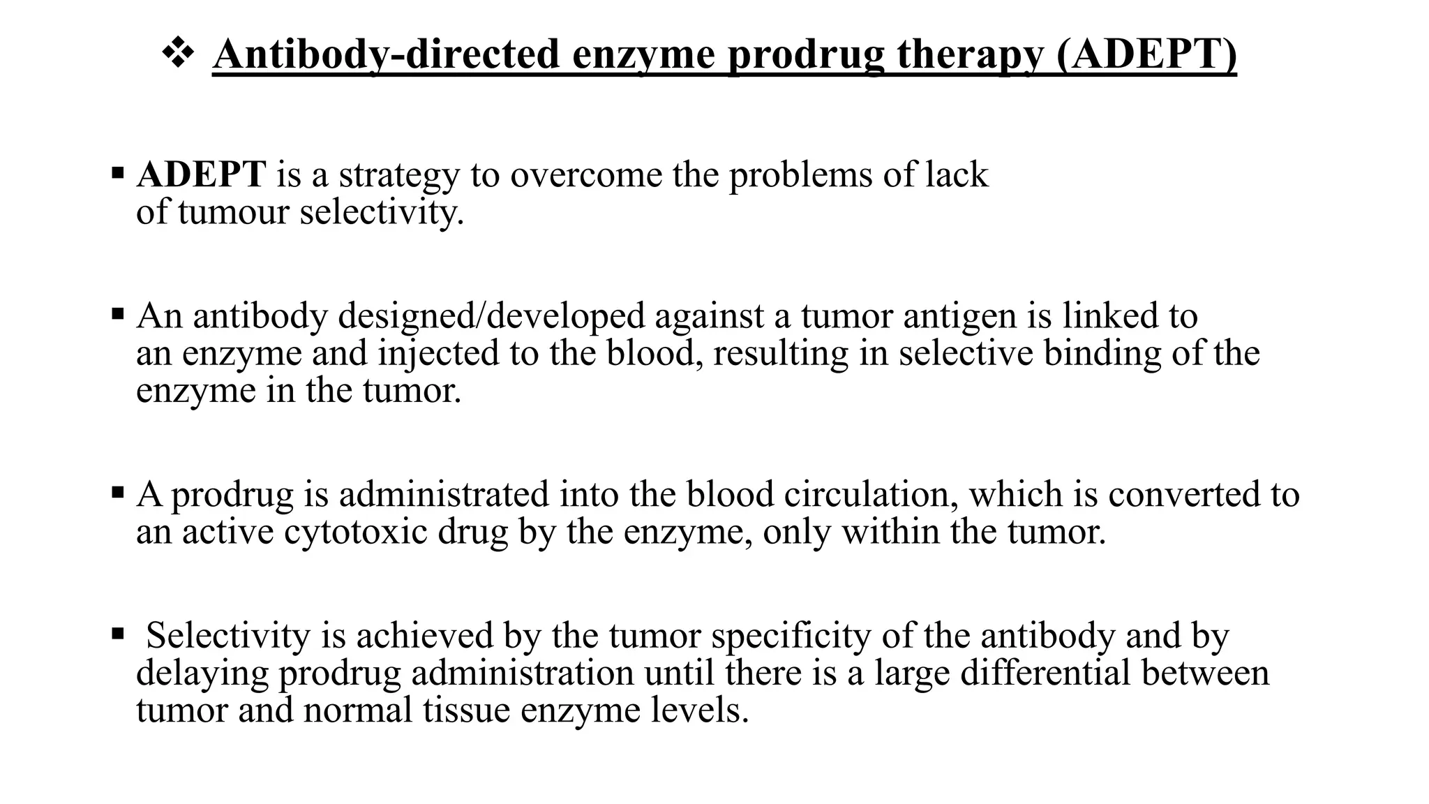  Antibody-directed enzyme prodrug therapy (ADEPT)
 ADEPT is a strategy to overcome the problems of lack
of tumour selectivity.
 An antibody designed/developed against a tumor antigen is linked to
an enzyme and injected to the blood, resulting in selective binding of the
enzyme in the tumor.
 A prodrug is administrated into the blood circulation, which is converted to
an active cytotoxic drug by the enzyme, only within the tumor.
 Selectivity is achieved by the tumor specificity of the antibody and by
delaying prodrug administration until there is a large differential between
tumor and normal tissue enzyme levels.
 