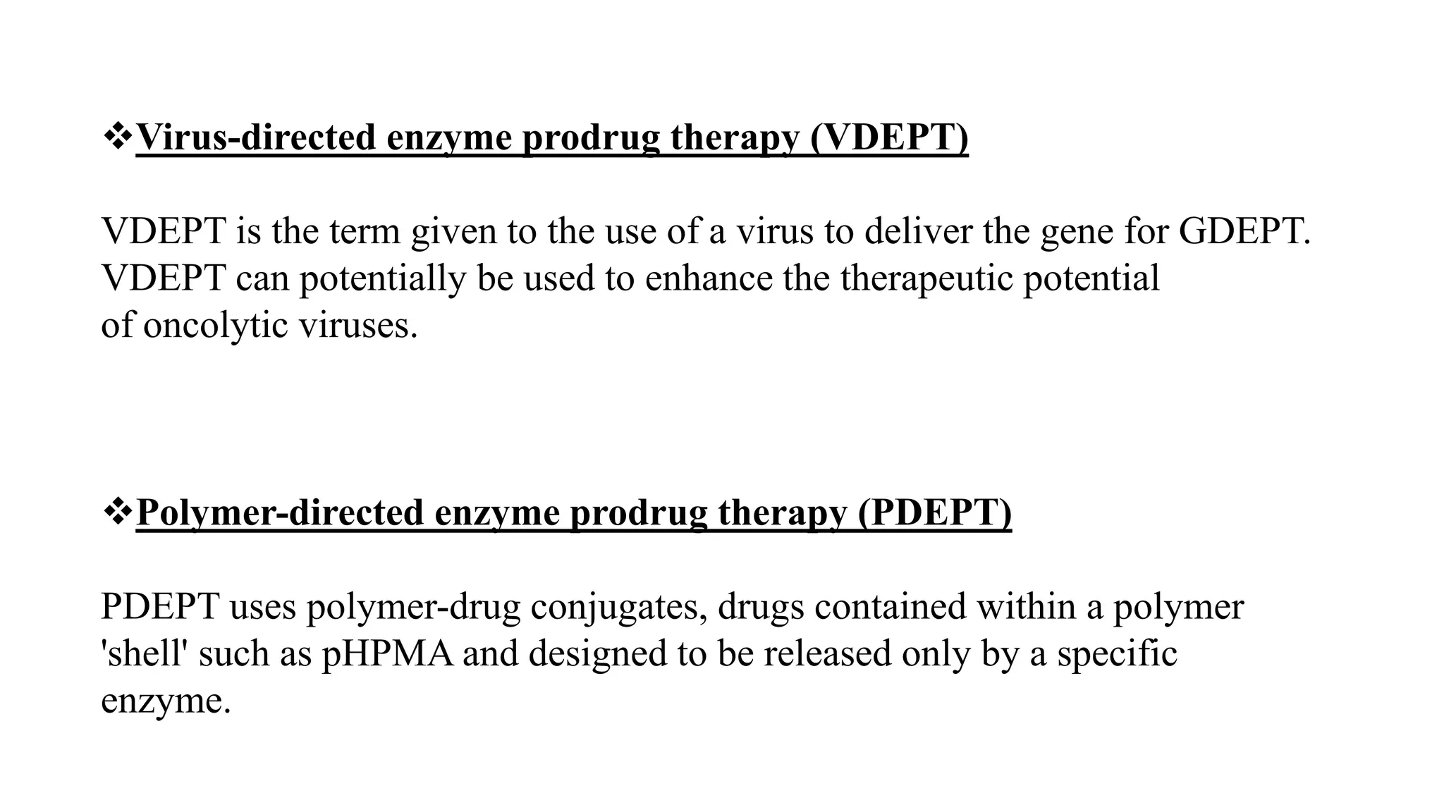 Virus-directed enzyme prodrug therapy (VDEPT)
VDEPT is the term given to the use of a virus to deliver the gene for GDEPT.
VDEPT can potentially be used to enhance the therapeutic potential
of oncolytic viruses.
Polymer-directed enzyme prodrug therapy (PDEPT)
PDEPT uses polymer-drug conjugates, drugs contained within a polymer
'shell' such as pHPMA and designed to be released only by a specific
enzyme.
 