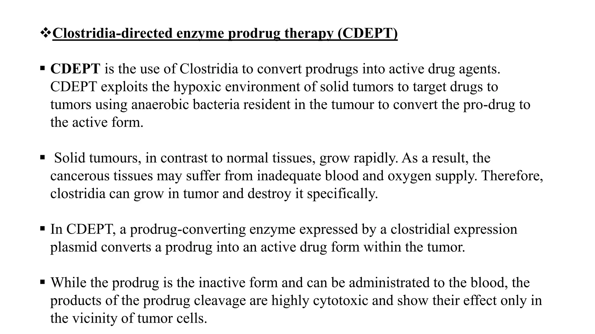 Clostridia-directed enzyme prodrug therapy (CDEPT)
 CDEPT is the use of Clostridia to convert prodrugs into active drug agents.
CDEPT exploits the hypoxic environment of solid tumors to target drugs to
tumors using anaerobic bacteria resident in the tumour to convert the pro-drug to
the active form.
 Solid tumours, in contrast to normal tissues, grow rapidly. As a result, the
cancerous tissues may suffer from inadequate blood and oxygen supply. Therefore,
clostridia can grow in tumor and destroy it specifically.
 In CDEPT, a prodrug-converting enzyme expressed by a clostridial expression
plasmid converts a prodrug into an active drug form within the tumor.
 While the prodrug is the inactive form and can be administrated to the blood, the
products of the prodrug cleavage are highly cytotoxic and show their effect only in
the vicinity of tumor cells.
 