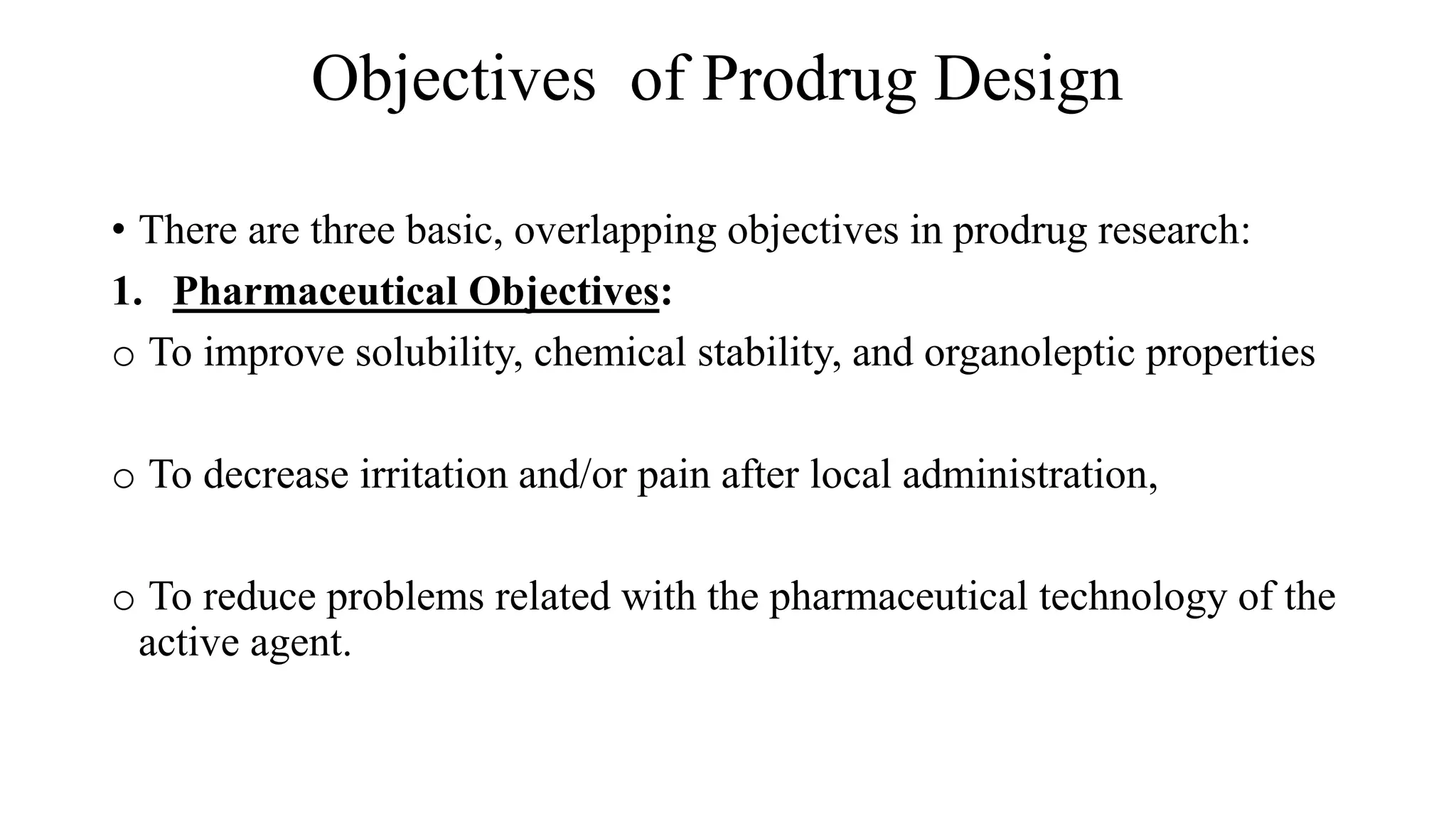 Objectives of Prodrug Design
• There are three basic, overlapping objectives in prodrug research:
1. Pharmaceutical Objectives:
o To improve solubility, chemical stability, and organoleptic properties
o To decrease irritation and/or pain after local administration,
o To reduce problems related with the pharmaceutical technology of the
active agent.
 