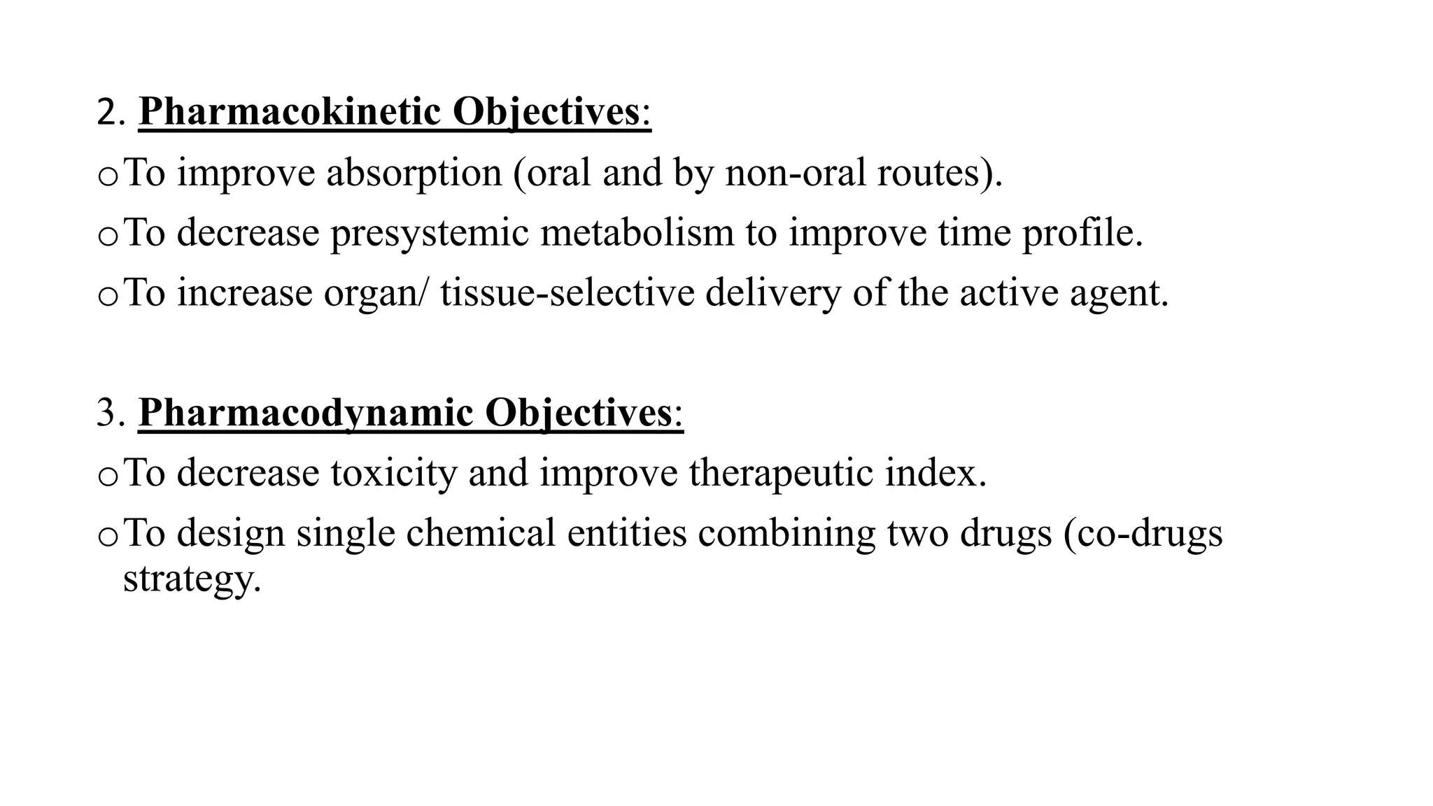 2. Pharmacokinetic Objectives:
oTo improve absorption (oral and by non-oral routes).
oTo decrease presystemic metabolism to improve time profile.
oTo increase organ/ tissue-selective delivery of the active agent.
3. Pharmacodynamic Objectives:
oTo decrease toxicity and improve therapeutic index.
oTo design single chemical entities combining two drugs (co-drugs
strategy.
 