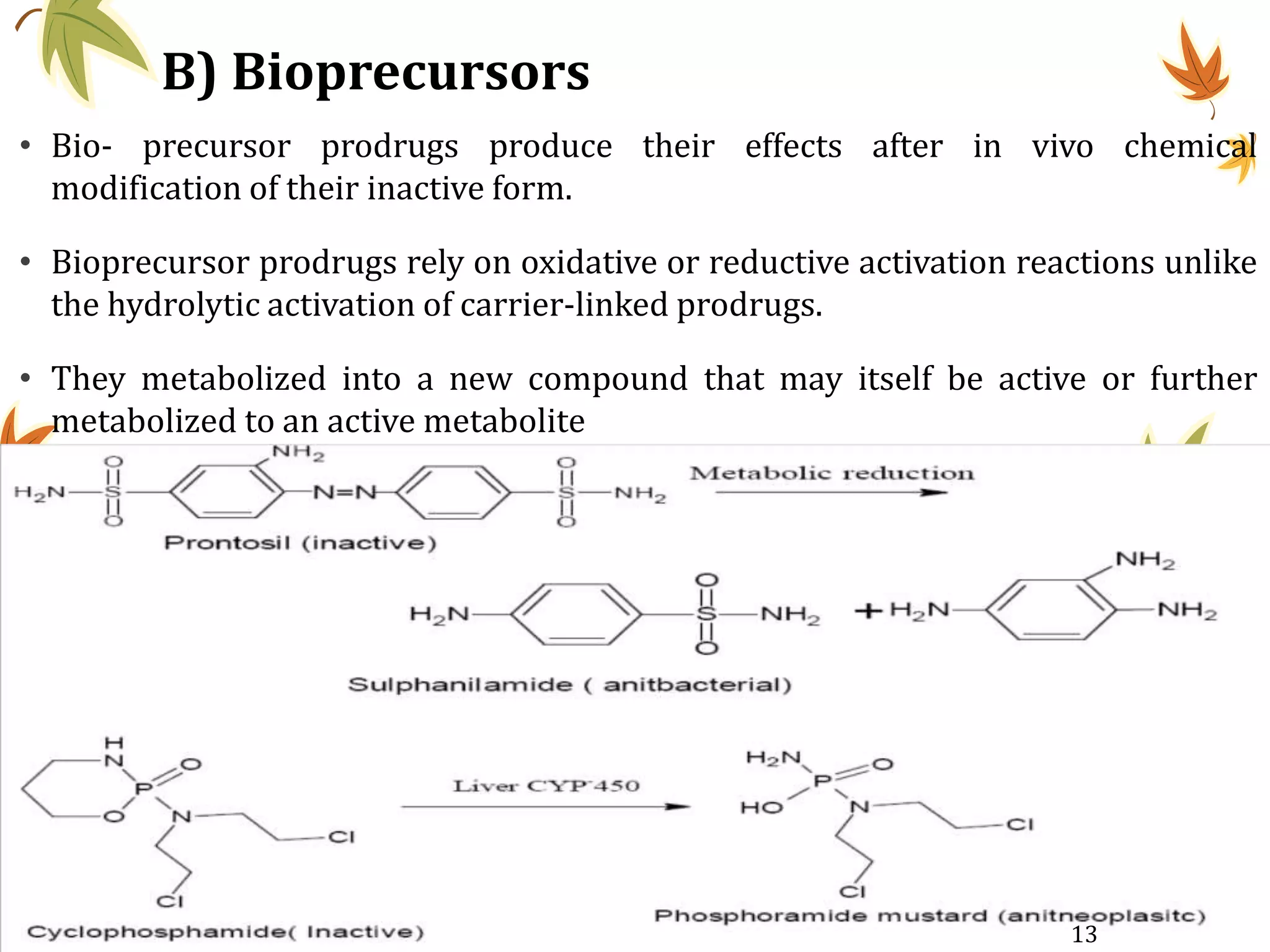 B) Bioprecursors
• Bio- precursor prodrugs produce their effects after in vivo chemical
modification of their inactive form.
• Bioprecursor prodrugs rely on oxidative or reductive activation reactions unlike
the hydrolytic activation of carrier-linked prodrugs.
• They metabolized into a new compound that may itself be active or further
metabolized to an active metabolite
13
 