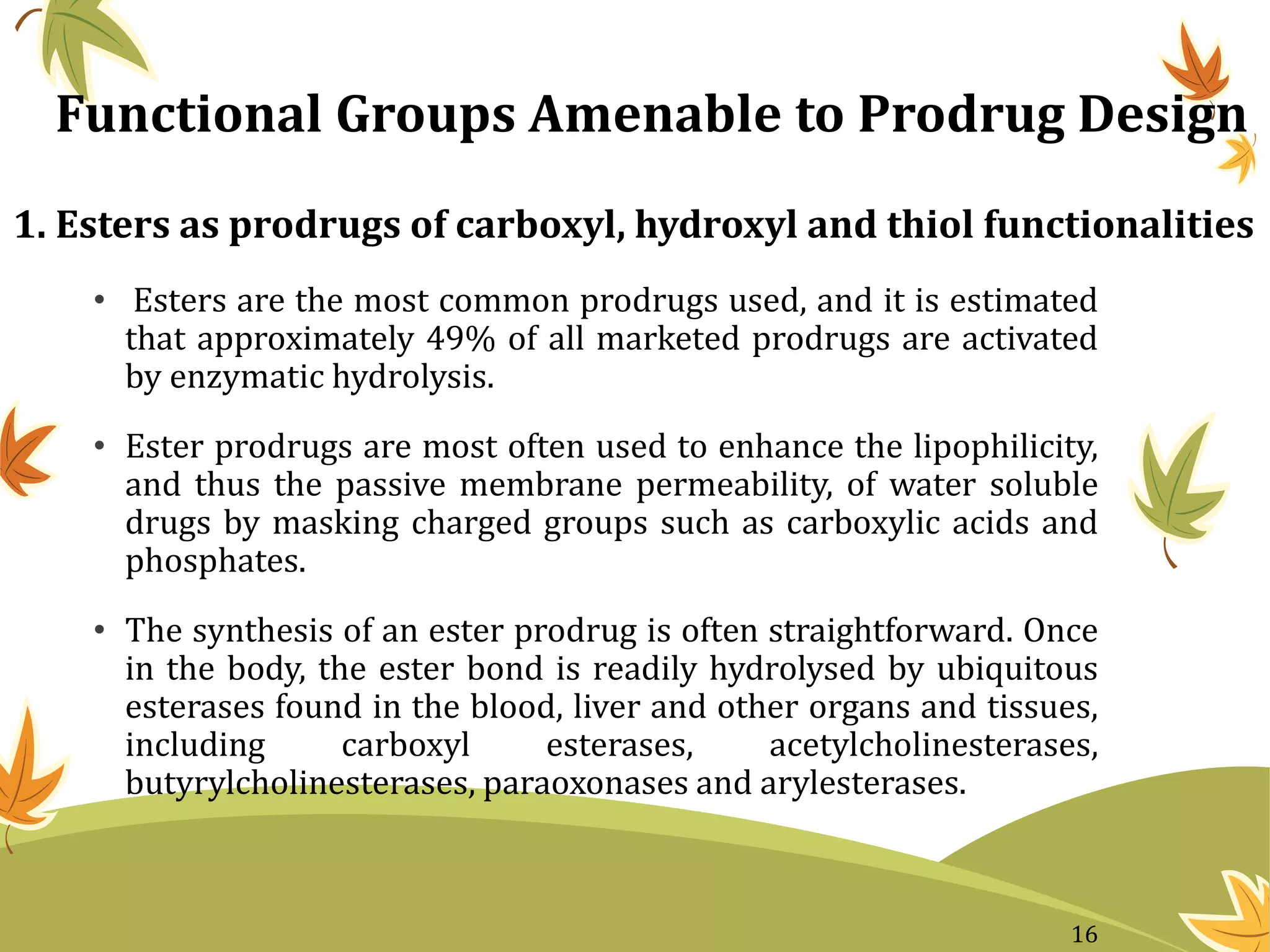 1. Esters as prodrugs of carboxyl, hydroxyl and thiol functionalities
• Esters are the most common prodrugs used, and it is estimated
that approximately 49% of all marketed prodrugs are activated
by enzymatic hydrolysis.
• Ester prodrugs are most often used to enhance the lipophilicity,
and thus the passive membrane permeability, of water soluble
drugs by masking charged groups such as carboxylic acids and
phosphates.
• The synthesis of an ester prodrug is often straightforward. Once
in the body, the ester bond is readily hydrolysed by ubiquitous
esterases found in the blood, liver and other organs and tissues,
including carboxyl esterases, acetylcholinesterases,
butyrylcholinesterases, paraoxonases and arylesterases.
Functional Groups Amenable to Prodrug Design
16
 