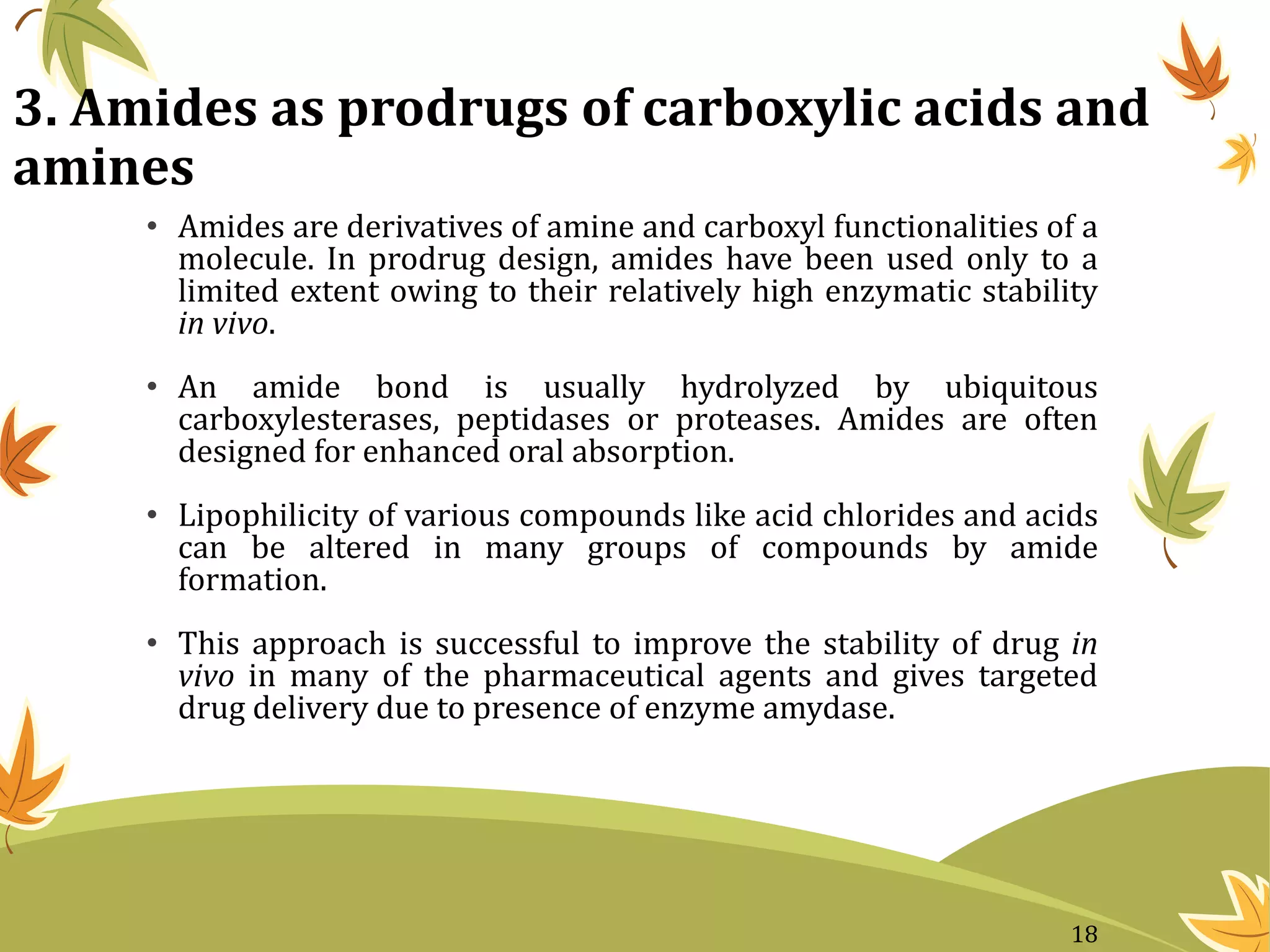 3. Amides as prodrugs of carboxylic acids and
amines
• Amides are derivatives of amine and carboxyl functionalities of a
molecule. In prodrug design, amides have been used only to a
limited extent owing to their relatively high enzymatic stability
in vivo.
• An amide bond is usually hydrolyzed by ubiquitous
carboxylesterases, peptidases or proteases. Amides are often
designed for enhanced oral absorption.
• Lipophilicity of various compounds like acid chlorides and acids
can be altered in many groups of compounds by amide
formation.
• This approach is successful to improve the stability of drug in
vivo in many of the pharmaceutical agents and gives targeted
drug delivery due to presence of enzyme amydase.
18
 