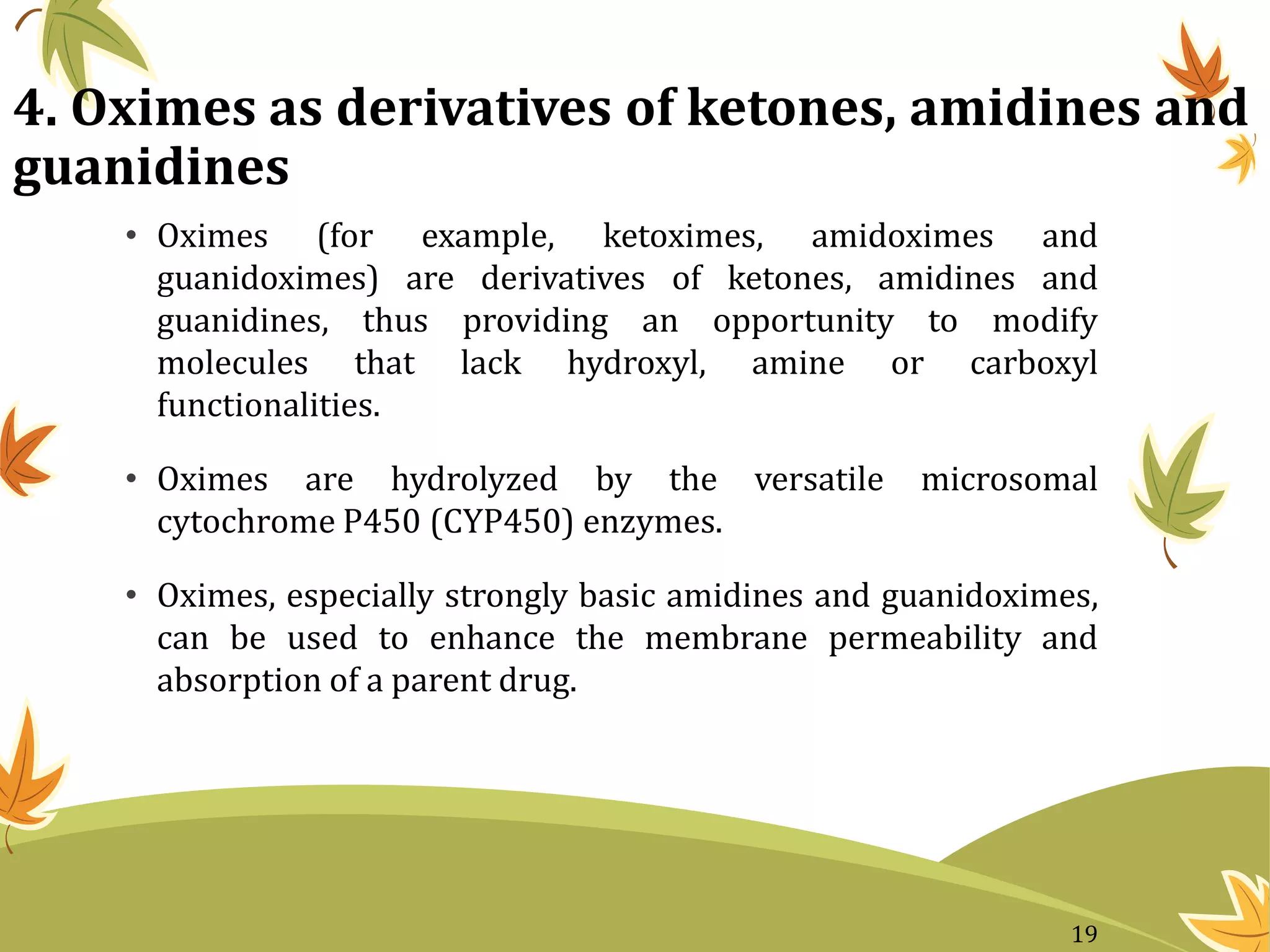 4. Oximes as derivatives of ketones, amidines and
guanidines
• Oximes (for example, ketoximes, amidoximes and
guanidoximes) are derivatives of ketones, amidines and
guanidines, thus providing an opportunity to modify
molecules that lack hydroxyl, amine or carboxyl
functionalities.
• Oximes are hydrolyzed by the versatile microsomal
cytochrome P450 (CYP450) enzymes.
• Oximes, especially strongly basic amidines and guanidoximes,
can be used to enhance the membrane permeability and
absorption of a parent drug.
19
 