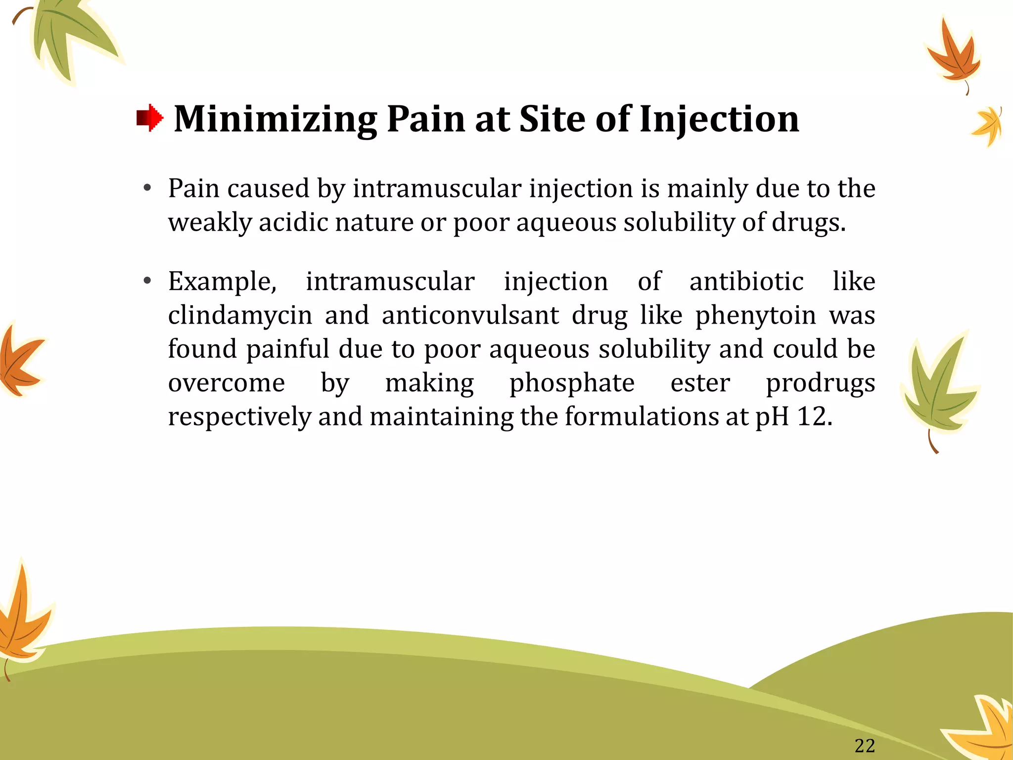 Minimizing Pain at Site of Injection
• Pain caused by intramuscular injection is mainly due to the
weakly acidic nature or poor aqueous solubility of drugs.
• Example, intramuscular injection of antibiotic like
clindamycin and anticonvulsant drug like phenytoin was
found painful due to poor aqueous solubility and could be
overcome by making phosphate ester prodrugs
respectively and maintaining the formulations at pH 12.
22
 