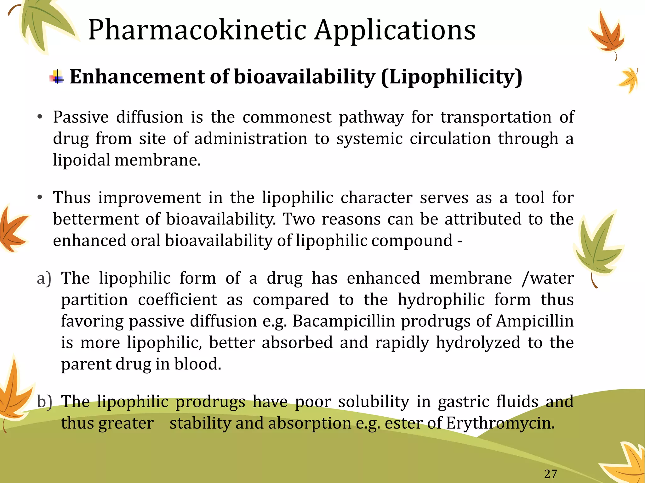 Enhancement of bioavailability (Lipophilicity)
• Passive diffusion is the commonest pathway for transportation of
drug from site of administration to systemic circulation through a
lipoidal membrane.
• Thus improvement in the lipophilic character serves as a tool for
betterment of bioavailability. Two reasons can be attributed to the
enhanced oral bioavailability of lipophilic compound -
a) The lipophilic form of a drug has enhanced membrane /water
partition coefficient as compared to the hydrophilic form thus
favoring passive diffusion e.g. Bacampicillin prodrugs of Ampicillin
is more lipophilic, better absorbed and rapidly hydrolyzed to the
parent drug in blood.
b) The lipophilic prodrugs have poor solubility in gastric fluids and
thus greater stability and absorption e.g. ester of Erythromycin.
Pharmacokinetic Applications
27
 