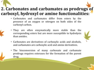 2. Carbonates and carbamates as prodrugs of
carboxyl, hydroxyl or amine functionalities:
• Carbonates and carbamates differ from esters by the
presence of an oxygen or nitrogen on both sides of the
carbonyl carbon.
• They are often enzymatically more stable than the
corresponding esters but are more susceptible to hydrolysis
than amides.
• Carbonates are derivatives of carboxylic acids and alcohols,
and carbamates are carboxylic acid and amine derivatives.
• The bioconversion of many carbonate and carbamate
prodrugs requires esterases for the formation of the parent
drug.
17
 