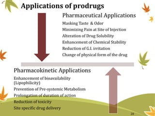 Applications of prodrugs
Pharmaceutical Applications
Masking Taste & Odor
Minimizing Pain at Site of Injection
Alteration of Drug Solubility
Enhancement of Chemical Stability
Reduction of G.I. irritation
Change of physical form of the drug
Pharmacokinetic Applications
Enhancement of bioavailability
(Lipophilicity)
Prevention of Pre-systemic Metabolism
Prolongation of duration of action
Reduction of toxicity
Site specific drug delivery
20
 