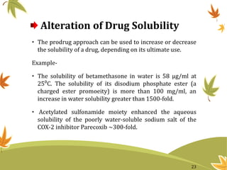 Alteration of Drug Solubility
• The prodrug approach can be used to increase or decrease
the solubility of a drug, depending on its ultimate use.
Example-
• The solubility of betamethasone in water is 58 μg/ml at
25⁰C. The solubility of its disodium phosphate ester (a
charged ester promoeity) is more than 100 mg/ml, an
increase in water solubility greater than 1500-fold.
• Acetylated sulfonamide moiety enhanced the aqueous
solubility of the poorly water-soluble sodium salt of the
COX-2 inhibitor Parecoxib ~300-fold.
23
 