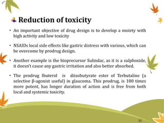 Reduction of toxicity
• An important objective of drug design is to develop a moiety with
high activity and low toxicity
• NSAIDs local side effects like gastric distress with various, which can
be overcome by prodrug design.
• Another example is the bioprecursor Sulindac, as it is a sulphoxide,
it doesn’t cause any gastric irritation and also better absorbed.
• The prodrug Ibuterol is diisobutyrate ester of Terbutaline (a
selective β-agonist useful) in glaucoma. This prodrug, is 100 times
more potent, has longer duration of action and is free from both
local and systemic toxicity.
31
 
