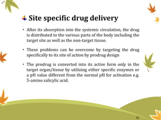 Site specific drug delivery
• After its absorption into the systemic circulation, the drug
is distributed to the various parts of the body including the
target site as well as the non-target tissue.
• These problems can be overcome by targeting the drug
specifically to its site of action by prodrug design
• The prodrug is converted into its active form only in the
target organ/tissue by utilizing either specific enzymes or
a pH value different from the normal pH for activation e.g.
5-amino salicylic acid.
32
 