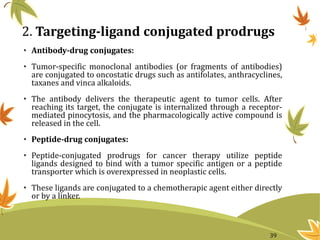 2. Targeting-ligand conjugated prodrugs
• Antibody-drug conjugates:
• Tumor-specific monoclonal antibodies (or fragments of antibodies)
are conjugated to oncostatic drugs such as antifolates, anthracyclines,
taxanes and vinca alkaloids.
• The antibody delivers the therapeutic agent to tumor cells. After
reaching its target, the conjugate is internalized through a receptor-
mediated pinocytosis, and the pharmacologically active compound is
released in the cell.
• Peptide-drug conjugates:
• Peptide-conjugated prodrugs for cancer therapy utilize peptide
ligands designed to bind with a tumor specific antigen or a peptide
transporter which is overexpressed in neoplastic cells.
• These ligands are conjugated to a chemotherapic agent either directly
or by a linker.
39
 