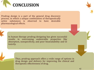 CONCLUSION
Prodrug design is a part of the general drug discovery
process, in which a unique combination of therapeutically
active substances is observed to have desirable
pharmacological effects.
In human therapy prodrug designing has given successful
results in overcoming undesirable properties like
absorption, nonspecificity, and poor bioavailability and GI
toxicity.
Thus, prodrug approach offers a wide range of options in
drug design and delivery for improving the clinical and
therapeutic effectiveness of drug.
42
 