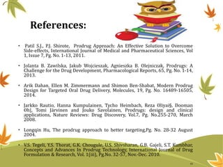 References:
• Patil S.J., P.J. Shirote, Prodrug Approach: An Effective Solution to Overcome
Side-effects, International Journal of Medical and Pharmaceutical Sciences, Vol
1, Issue 7, Pg. No. 1-13, 2011.
• Jolanta B. Zawilska, Jakub Wojcieszak, Agnieszka B. Olejniczak, Prodrugs: A
Challenge for the Drug Development, Pharmacological Reports, 65, Pg. No. 1-14,
2013.
• Arik Dahan, Ellen M. Zimmermann and Shimon Ben-Shabat, Modern Prodrug
Design for Targeted Oral Drug Delivery, Molecules, 19, Pg. No. 16489-16505,
2014.
• Jarkko Rautio, Hanna Kumpulainen, Tycho Heimbach, Reza Oliyai§, Dooman
Oh|, Tomi Järvinen and Jouko Savolainen, Prodrugs: design and clinical
applications, Nature Reviews: Drug Discovery, Vol.7, Pg. No.255-270, March
2008.
• Longqin Hu, The prodrug approach to better targeting,Pg. No. 28-32 August
2004.
• V.S. Tegeli, Y.S. Thorat, G.K. Chougule, U.S. Shivsharan, G.B. Gajeli, S.T. Kumbhar,
Concepts and Advances In Prodrug Technology, International Journal of Drug
Formulation & Research, Vol. 1(iii), Pg.No. 32-57, Nov.-Dec. 2010.
43
 