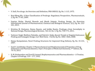 • V. Stell, Pro-drugs: An Overview and Definition, PRO-DRUGS, Pg. No. 1-115, 1975.
• Kuei-Meng Wu, A New Classification of Prodrugs: Regulatory Perspectives, Pharmaceuticals,
2, Pg. No. 77-81, 2009.
• Supriya Shirke, Sheetal Shewale and Manik Satpute, Prodrug Design: An Overview,
International Journal of Pharmaceutical, Chemical and Biological Sciences, 5(1), Pg. No. 232-
241, 2015.
• Kristiina M. Huttunen, Hannu Raunio, and Jarkko Rautio, Prodrugs—from Serendipity to
Rational Design, Pharmacological Reviews, Vol. 63, No. 3, Pg. No. 750–771, 2011.
• Yashveer Singh, Matthew Palombo, and Patrick J. Sinko, Recent Trends in Targeted Anticancer
Prodrug and Conjugate Design, Curr Med Chem, 15(18), Pg. No. 1802–1826, 2008.
• Hanna Kumpulainen, Novel Prodrug Structures for Improved Drug Delivery, Pg. No. 15-131,
2007.
• Sunil S. Jambhekar, Chapter 3 Physicochemical and Biopharmaceutical Properties of Drug
Substances and Pharmacokinetics, Foye’s Principles of Medicinal Chemistry, 7th Edition, Pg.
74-76, 2013.
• D. M. Brahmankar and Sunil B. Jaiswal, Biopharmaceutics and Pharmacokinetics – A Treatise,
Chapter 6 Prodrugs, 159 – 177, 1995.
44
 