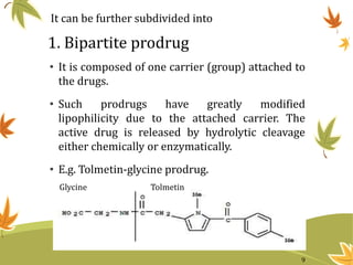 1. Bipartite prodrug
• It is composed of one carrier (group) attached to
the drugs.
• Such prodrugs have greatly modified
lipophilicity due to the attached carrier. The
active drug is released by hydrolytic cleavage
either chemically or enzymatically.
• E.g. Tolmetin-glycine prodrug.
It can be further subdivided into
TolmetinGlycine
9
 