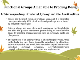 1. Esters as prodrugs of carboxyl, hydroxyl and thiol functionalities
• Esters are the most common prodrugs used, and it is estimated
that approximately 49% of all marketed prodrugs are activated
by enzymatic hydrolysis.
• Ester prodrugs are most often used to enhance the lipophilicity,
and thus the passive membrane permeability, of water soluble
drugs by masking charged groups such as carboxylic acids and
phosphates.
• The synthesis of an ester prodrug is often straightforward. Once
in the body, the ester bond is readily hydrolysed by ubiquitous
esterases found in the blood, liver and other organs and tissues,
including carboxyl esterases, acetylcholinesterases,
butyrylcholinesterases, paraoxonases and arylesterases.
Functional Groups Amenable to Prodrug Design
16
 