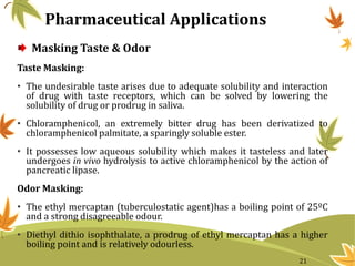 Masking Taste & Odor
Taste Masking:
• The undesirable taste arises due to adequate solubility and interaction
of drug with taste receptors, which can be solved by lowering the
solubility of drug or prodrug in saliva.
• Chloramphenicol, an extremely bitter drug has been derivatized to
chloramphenicol palmitate, a sparingly soluble ester.
• It possesses low aqueous solubility which makes it tasteless and later
undergoes in vivo hydrolysis to active chloramphenicol by the action of
pancreatic lipase.
Odor Masking:
• The ethyl mercaptan (tuberculostatic agent)has a boiling point of 25ºC
and a strong disagreeable odour.
• Diethyl dithio isophthalate, a prodrug of ethyl mercaptan has a higher
boiling point and is relatively odourless.
Pharmaceutical Applications
21
 