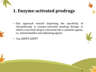 1. Enzyme-activated prodrugs
• One approach toward improving the specificity of
chemotherapy is enzyme-activated prodrug therapy in
which a non-toxic drug is converted into a cytotoxic agents,
i.e. antimetabolites and alkylating agents.
• E.g. ADEPT, GDEPT
34
 