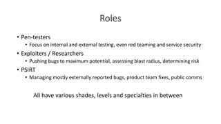 Roles
• Pen-testers
• Focus on internal and external testing, even red teaming and service security
• Exploiters / Researchers
• Pushing bugs to maximum potential, assessing blast radius, determining risk
• PSIRT
• Managing mostly externally reported bugs, product team fixes, public comms
All have various shades, levels and specialties in between
 