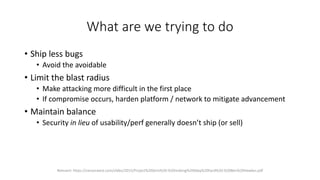 What are we trying to do
• Ship less bugs
• Avoid the avoidable
• Limit the blast radius
• Make attacking more difficult in the first place
• If compromise occurs, harden platform / network to mitigate advancement
• Maintain balance
• Security in lieu of usability/perf generally doesn’t ship (or sell)
Relevant: https://cansecwest.com/slides/2015/Project%20Zero%20-%20making%200day%20hard%20-%20Ben%20Hawkes.pdf
 