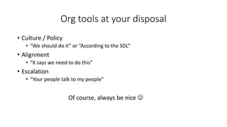 Org tools at your disposal
• Culture / Policy
• “We should do it” or “According to the SDL”
• Alignment
• “X says we need to do this”
• Escalation
• “Your people talk to my people”
Of course, always be nice J
 