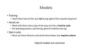 Models
• Training
• Teach them how to fish, but risk losing sight of the rewards long term
• Hands-on
• Work with them every step of the way, but this is hard to scale
• On-boarding process, partnering, general visibility into org
• Opt-in only
• Must use these libraries and check these boxes, but requires culture
Hybrid models are common
 
