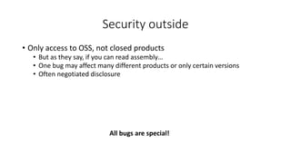 Security outside
• Only access to OSS, not closed products
• But as they say, if you can read assembly…
• One bug may affect many different products or only certain versions
• Often negotiated disclosure
All bugs are special!
 