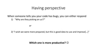 Having perspective
When someone tells you your code has bugs, you can either respond
1) “Why are they picking on us!?”
or
2) “I wish we were more prepared, but this is good data to use and improve[…]“
Which one is more productive? J
 