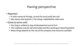 Having perspective
• Reporters
• It costs money to fix bugs, so each fix must justify the cost
• Key reason why bug bars / risk rating / exploitability index exist
• Come to terms with
• Your bug is unlikely to stop all development just to fix it
• The codebase may be old (internally) and devs working on latest & greatest
• Many things depend on the size of the company and resources available
Relevant: https://2017.zeronights.org/wp-content/uploads/materials/ZN17_AndreyLabunets_BootstrappingSecureByDesign.pdf
 
