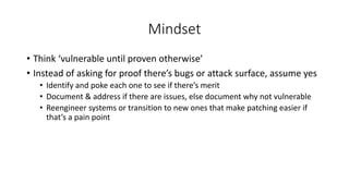 Mindset
• Think ‘vulnerable until proven otherwise’
• Instead of asking for proof there’s bugs or attack surface, assume yes
• Identify and poke each one to see if there’s merit
• Document & address if there are issues, else document why not vulnerable
• Reengineer systems or transition to new ones that make patching easier if
that’s a pain point
 