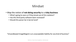 Mindset
• Map the notion of not doing security to a risky business
• What’s going to save us if they break out of this isolation?
• Has this third party software been reviewed?
• Should this parser be in kernel land?
“Unsandboxed ImageMagick is an unacceptable liability for any kind of business”
Reference: https://www.imageflow.io / @micksmix0
 