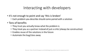 Interacting with developers
• It’s not enough to point and say ‘this is broken’
• Each problem you describe should come paired with a solution
• Tons of benefits
• They trust you actually know what the problem is
• They treat you as a partner instead of just a critic (always be constructive)
• Enables reuse of the solutions in the future
• Automate the bug/class away
Relevant: https://lcamtuf.blogspot.com/2018/02/getting-product-security-engineering.html
 