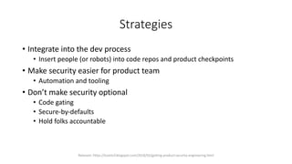 Strategies
• Integrate into the dev process
• Insert people (or robots) into code repos and product checkpoints
• Make security easier for product team
• Automation and tooling
• Don’t make security optional
• Code gating
• Secure-by-defaults
• Hold folks accountable
Relevant: https://lcamtuf.blogspot.com/2018/02/getting-product-security-engineering.html
 