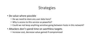 Strategies
• De-value where possible
• Do we need to store any user data here?
• Why is access to this service so powerful?
• Could we not keep anything sensitive going between hosts in this network?
• Attackers don’t spend time on worthless targets
• Increase cost, decrease value gained if compromised
 