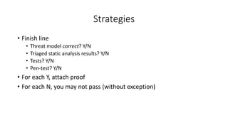 Strategies
• Finish line
• Threat model correct? Y/N
• Triaged static analysis results? Y/N
• Tests? Y/N
• Pen-test? Y/N
• For each Y, attach proof
• For each N, you may not pass (without exception)
 