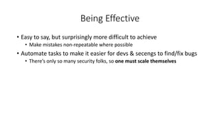 Being Effective
• Easy to say, but surprisingly more difficult to achieve
• Make mistakes non-repeatable where possible
• Automate tasks to make it easier for devs & secengs to find/fix bugs
• There’s only so many security folks, so one must scale themselves
 