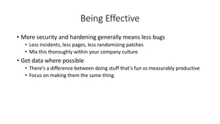 Being Effective
• More security and hardening generally means less bugs
• Less incidents, less pages, less randomizing patches
• Mix this thoroughly within your company culture
• Get data where possible
• There’s a difference between doing stuff that’s fun vs measurably productive
• Focus on making them the same thing
 